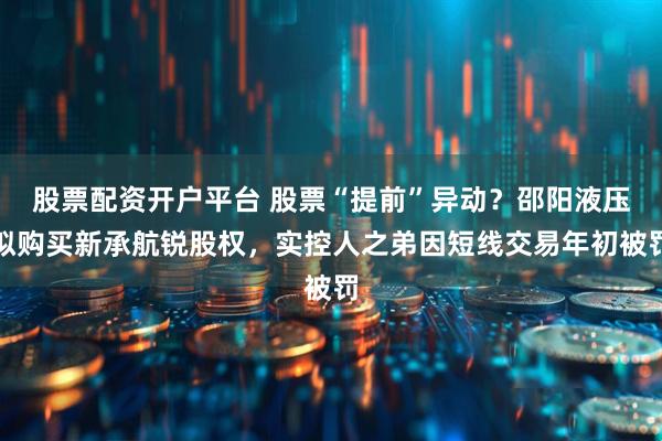 股票配资开户平台 股票“提前”异动？邵阳液压拟购买新承航锐股权，实控人之弟因短线交易年初被罚