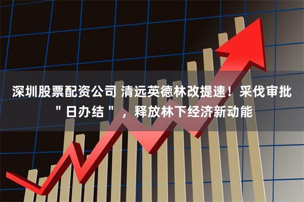 深圳股票配资公司 清远英德林改提速！采伐审批＂日办结＂ ，释放林下经济新动能