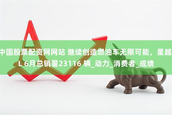 中国股票配资网网站 继续创造燃油车无限可能，星越 L 6月总销量23116 辆_动力_消费者_成绩