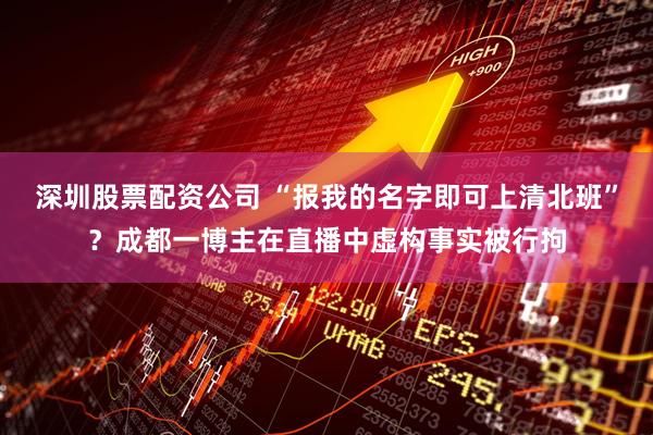 深圳股票配资公司 “报我的名字即可上清北班”？成都一博主在直播中虚构事实被行拘