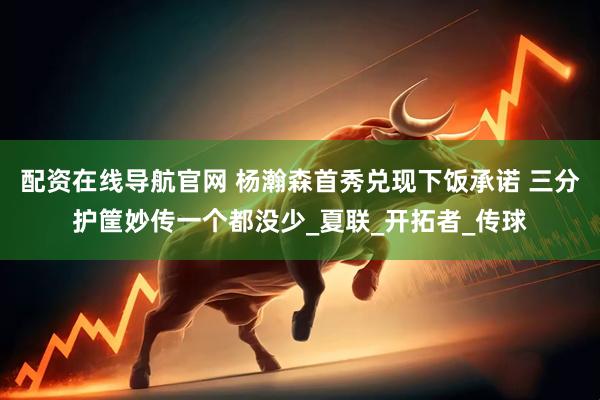 配资在线导航官网 杨瀚森首秀兑现下饭承诺 三分护筐妙传一个都没少_夏联_开拓者_传球