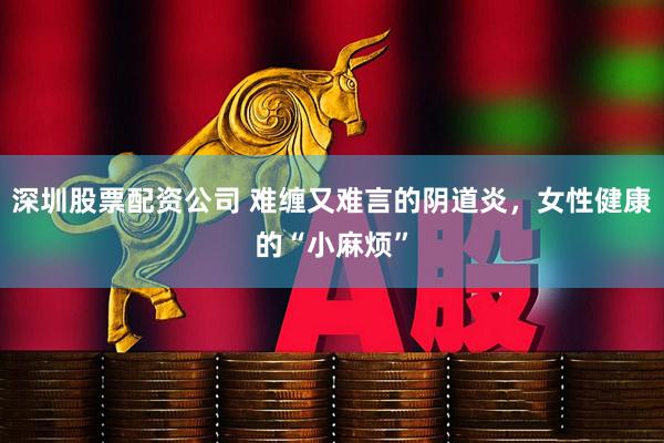 深圳股票配资公司 难缠又难言的阴道炎，女性健康的“小麻烦”