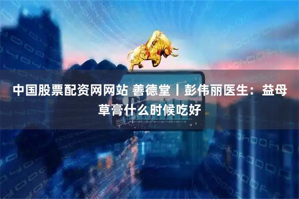 中国股票配资网网站 善德堂丨彭伟丽医生：益母草膏什么时候吃好