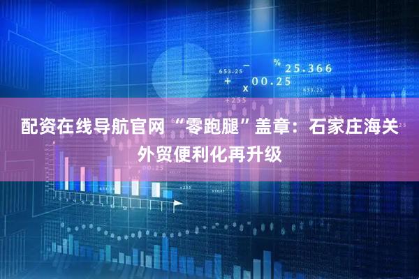 配资在线导航官网 “零跑腿”盖章：石家庄海关外贸便利化再升级