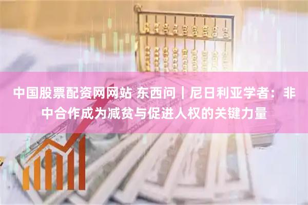 中国股票配资网网站 东西问｜尼日利亚学者：非中合作成为减贫与促进人权的关键力量