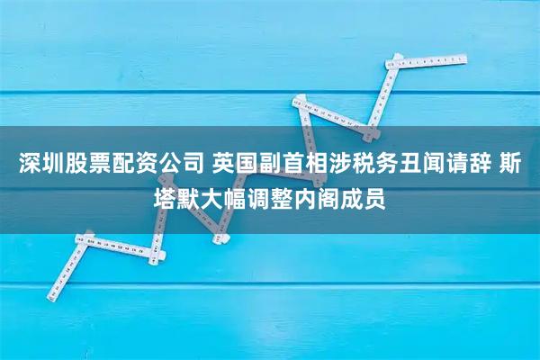 深圳股票配资公司 英国副首相涉税务丑闻请辞 斯塔默大幅调整内阁成员