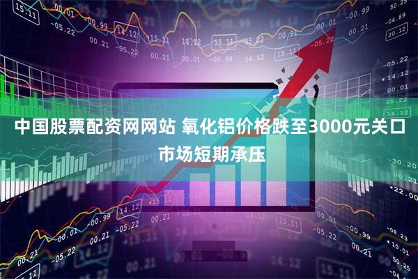 中国股票配资网网站 氧化铝价格跌至3000元关口 市场短期承压