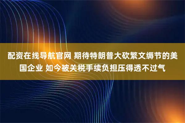 配资在线导航官网 期待特朗普大砍繁文缛节的美国企业 如今被关税手续负担压得透不过气