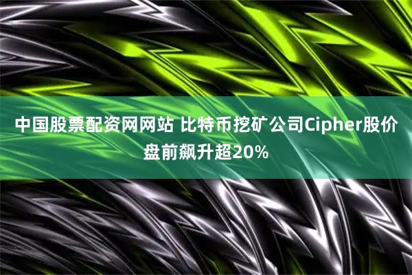 中国股票配资网网站 比特币挖矿公司Cipher股价盘前飙升超20%