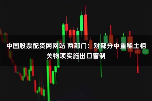 中国股票配资网网站 两部门：对部分中重稀土相关物项实施出口管制