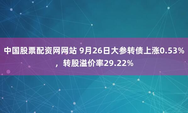 中国股票配资网网站 9月26日大参转债上涨0.53%，转股溢价率29.22%