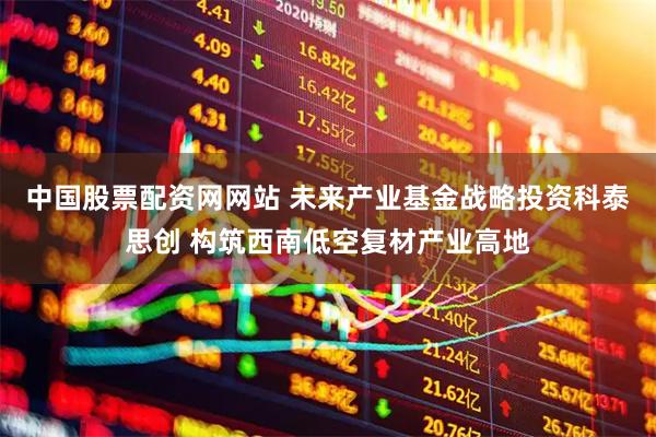 中国股票配资网网站 未来产业基金战略投资科泰思创 构筑西南低空复材产业高地