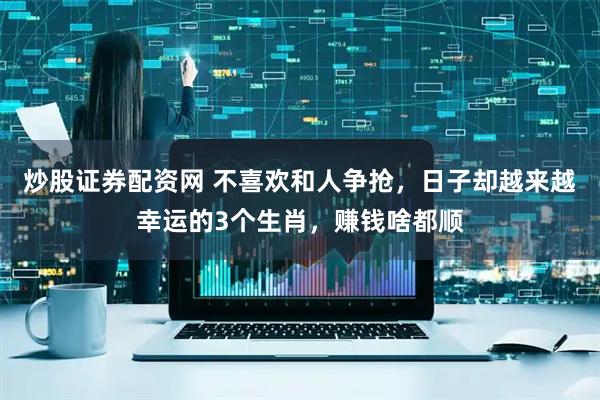 炒股证券配资网 不喜欢和人争抢，日子却越来越幸运的3个生肖，赚钱啥都顺