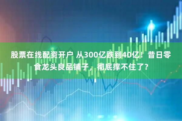 股票在线配资开户 从300亿跌到40亿！昔日零食龙头良品铺子，彻底撑不住了？