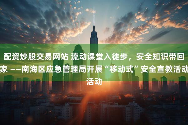 配资炒股交易网站 流动课堂入徒步，安全知识带回家 ——南海区应急管理局开展“移动式”安全宣教活动