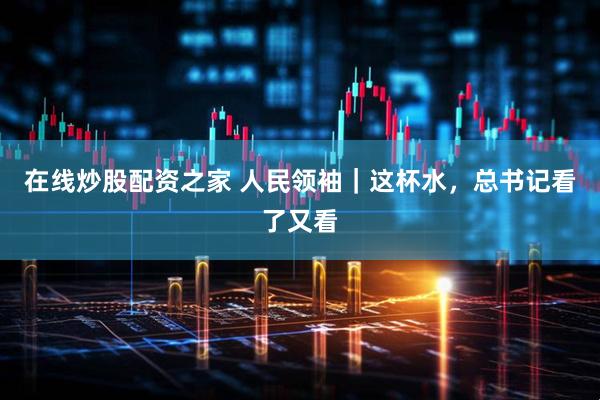 在线炒股配资之家 人民领袖｜这杯水，总书记看了又看
