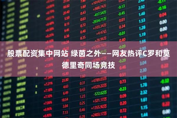 股票配资集中网站 绿茵之外——网友热评C罗和莫德里奇同场竞技