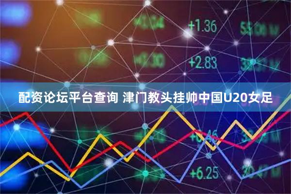 配资论坛平台查询 津门教头挂帅中国U20女足