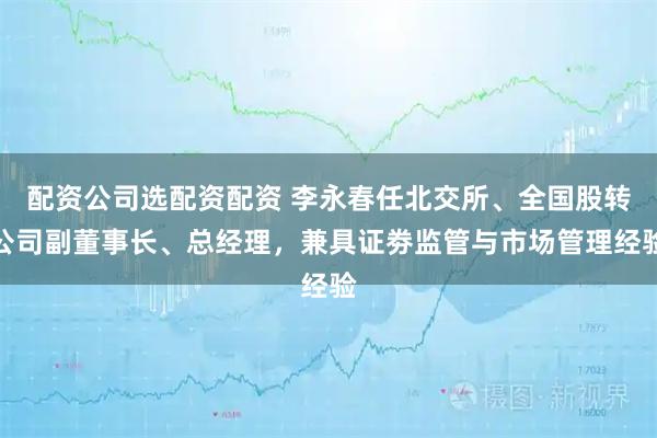 配资公司选配资配资 李永春任北交所、全国股转公司副董事长、总经理，兼具证劵监管与市场管理经验