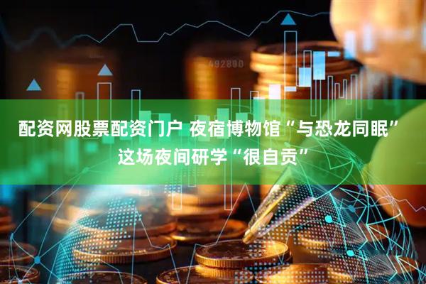 配资网股票配资门户 夜宿博物馆“与恐龙同眠” 这场夜间研学“很自贡”
