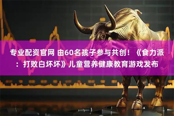 专业配资官网 由60名孩子参与共创！《食力派：打败白坏坏》儿童营养健康教育游戏发布