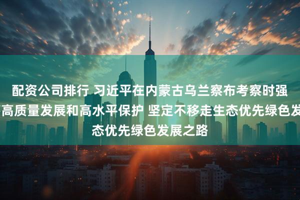 配资公司排行 习近平在内蒙古乌兰察布考察时强调 统筹高质量发展和高水平保护 坚定不移走生态优先绿色发展之路